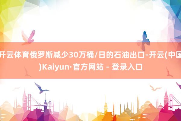 开云体育俄罗斯减少30万桶/日的石油出口-开云(中国)Kaiyun·官方网站 - 登录入口