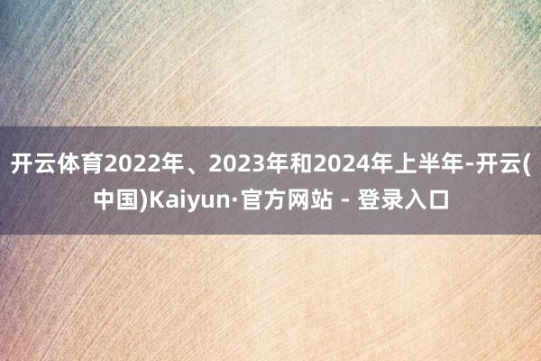 开云体育2022年、2023年和2024年上半年-开云(中国)Kaiyun·官方网站 - 登录入口